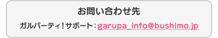 お問い合わせ先 ガルパーティ！サポート：garupa_info@bushimo.jp