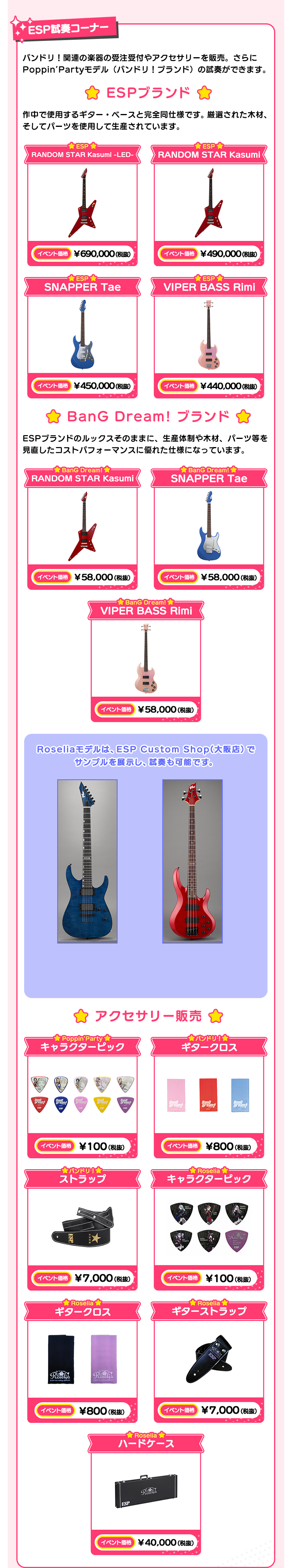 ESP試奏コーナー バンドリ！関連の楽器の受注受付や、アクセサリーを販売。さらにPoppin’Partyモデルの試奏ができます！ ESPブランド 作中で使用するギター・ベースと完全同仕様です。厳選された木材、そしてパーツを使用して生産されています。 ESP RANDOM STAR Kasumi -LED- イベント価格 ￥690,000(税抜） ESP RANDOM STAR Kasumi イベント価格 ￥490,000(税抜） ESP SNAPPER Tae イベント価格 ￥450,000(税抜） ESP VIPER BASS Rimi イベント価格 ￥440,000(税抜） BanG Dream! ブランド ESPブランドのルックスそのままに、生産体制や木材、パーツ等を見直したコストパフォーマンスに優れた仕様になっています。 BanG Dream! RANDOM STAR Kasumi イベント価格 ￥58,000(税抜） BanG Dream! SNAPPER Tae イベント価格 ￥58,000(税抜） BanG Dream! VIPER BASS Rimi イベント価格 ￥58,000(税抜） Roseliaモデルは、大阪 Custom Shopでサンプルを展示します。 アクセサリー販売 Poppin’Party キャラクターピック イベント価格 ￥100（税抜） バンドリ！ ギタークロス イベント価格 ￥800（税抜） バンドリ！ ストラップ イベント価格 ￥7,000(税抜） ロゼリア キャラクターピック イベント価格 ￥100（税抜） ロゼリア ギタークロス イベント価格 ￥800（税抜） ロゼリア ギターストラップ イベント価格 ￥7,000(税抜） ロゼリア ハードケース イベント価格 ￥40,000(税抜）